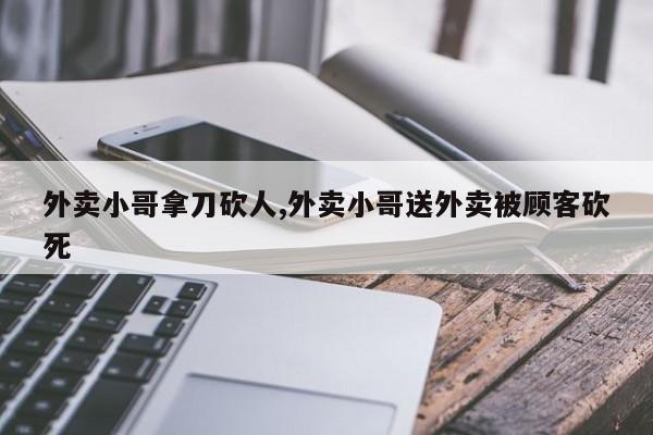 外卖小哥拿刀砍人,外卖小哥送外卖被顾客砍死