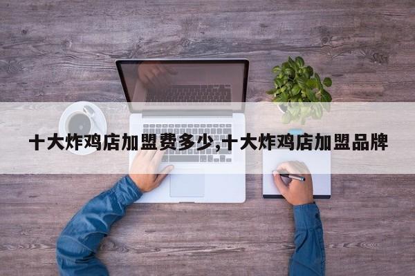 十大炸鸡店加盟费多少,十大炸鸡店加盟品牌