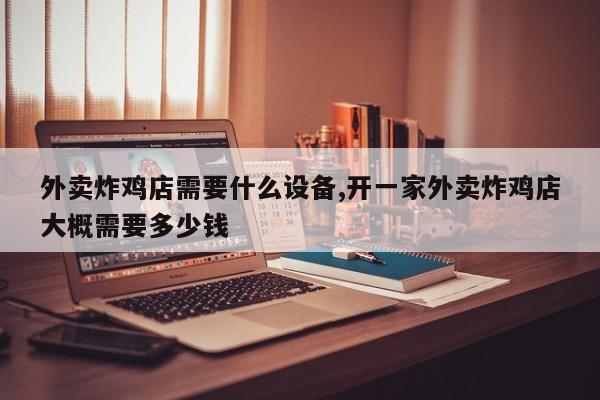 外卖炸鸡店需要什么设备,开一家外卖炸鸡店大概需要多少钱