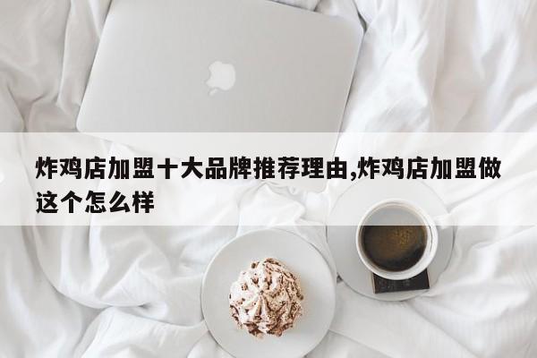 炸鸡店加盟十大品牌推荐理由,炸鸡店加盟做这个怎么样
