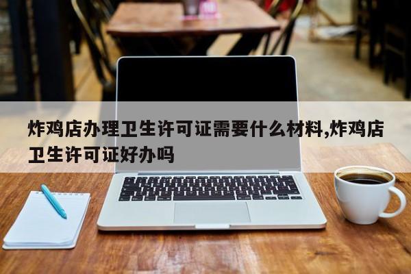 炸鸡店办理卫生许可证需要什么材料,炸鸡店卫生许可证好办吗
