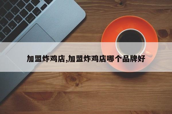 加盟炸鸡店,加盟炸鸡店哪个品牌好