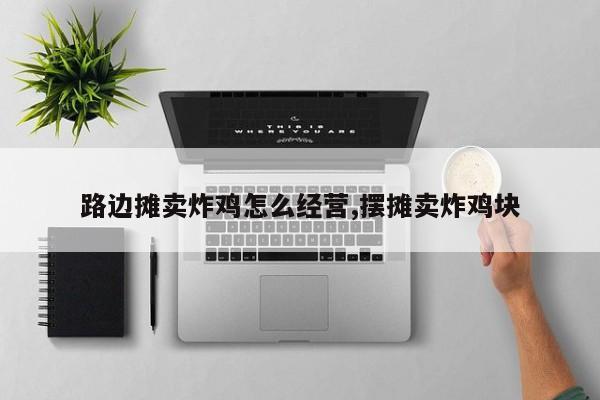 路边摊卖炸鸡怎么经营,摆摊卖炸鸡块