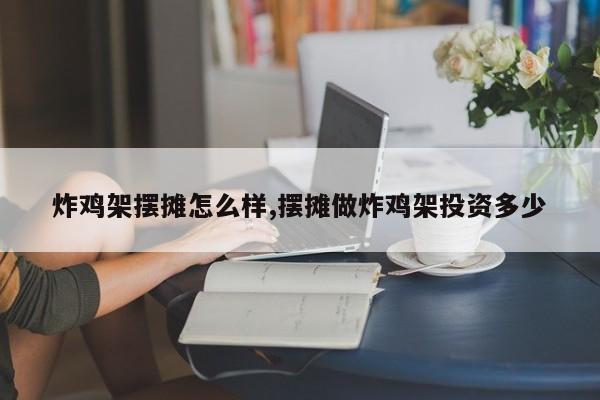炸鸡架摆摊怎么样,摆摊做炸鸡架投资多少